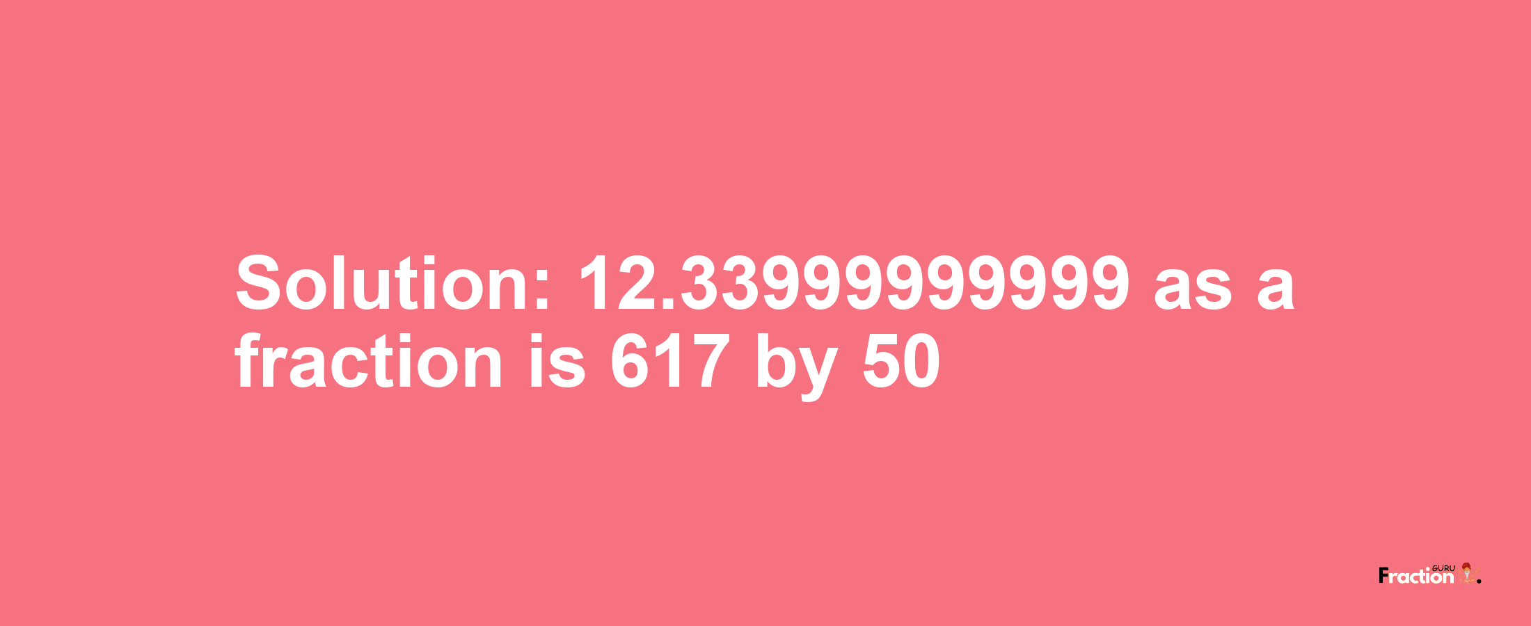 Solution:12.33999999999 as a fraction is 617/50